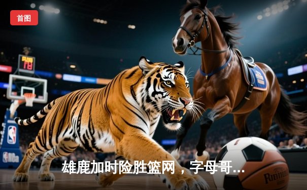 雄鹿加时险胜篮网，字母哥44分率队守住主场